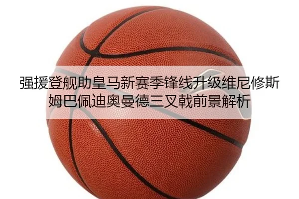 强援登舰助皇马新赛季锋线升级维尼修斯姆巴佩迪奥曼德三叉戟前景解析